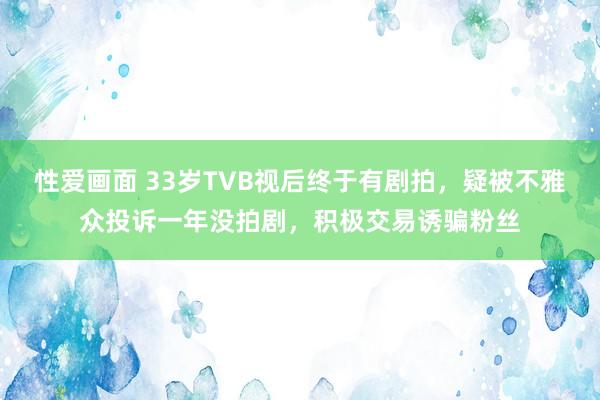 性爱画面 33岁TVB视后终于有剧拍，疑被不雅众投诉一年没拍剧，积极交易诱骗粉丝