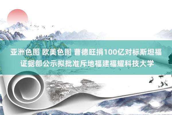 亚洲色图 欧美色图 曹德旺捐100亿对标斯坦福 证据部公示拟批准斥地福建福耀科技大学