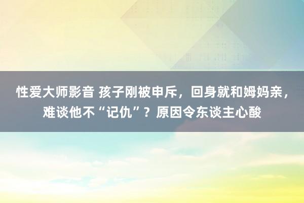 性爱大师影音 孩子刚被申斥，回身就和姆妈亲，难谈他不“记仇”？原因令东谈主心酸