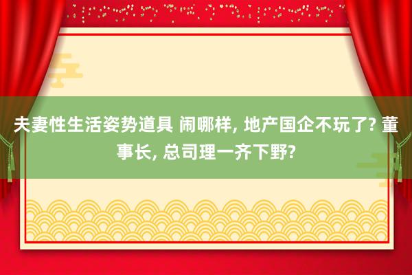 夫妻性生活姿势道具 闹哪样， 地产国企不玩了? 董事长， 总司理一齐下野?