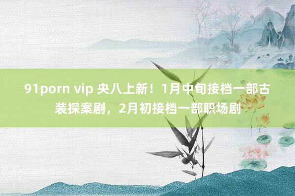 91porn vip 央八上新！1月中旬接档一部古装探案剧，2月初接档一部职场剧