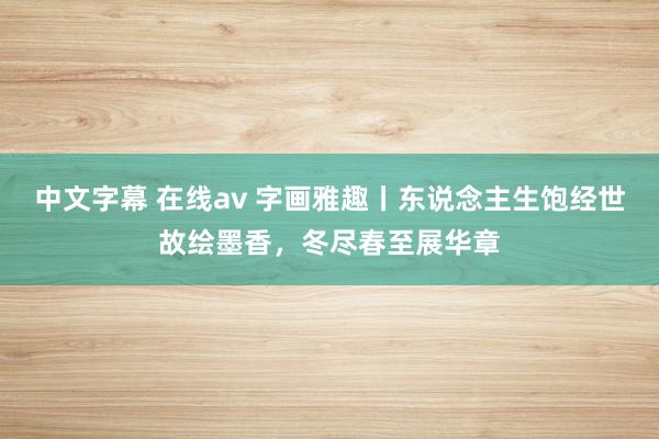 中文字幕 在线av 字画雅趣丨东说念主生饱经世故绘墨香，冬尽春至展华章