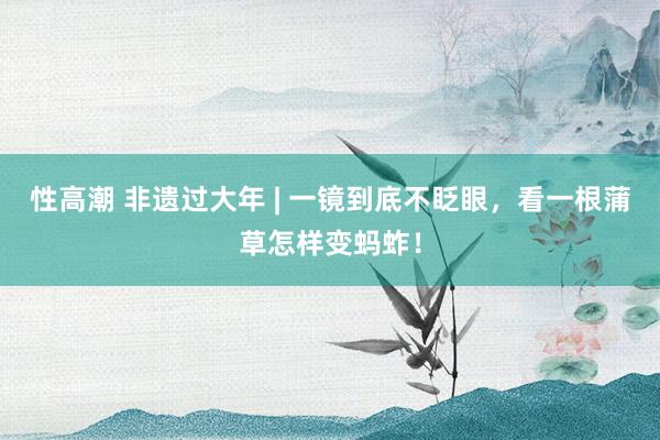 性高潮 非遗过大年 | 一镜到底不眨眼，看一根蒲草怎样变蚂蚱！