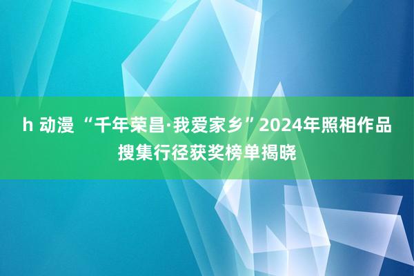 h 动漫 “千年荣昌·我爱家乡”2024年照相作品搜集行径获奖榜单揭晓