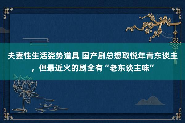 夫妻性生活姿势道具 国产剧总想取悦年青东谈主，但最近火的剧全有“老东谈主味”