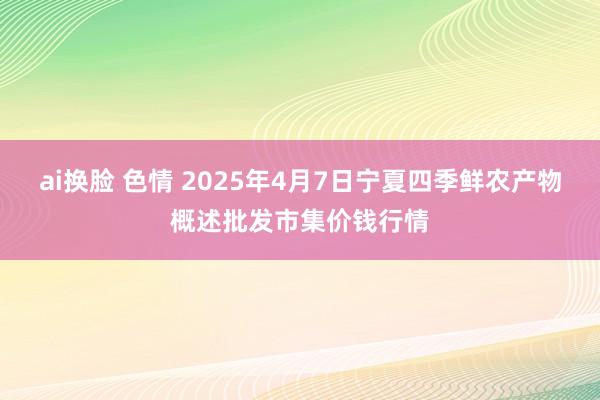 ai换脸 色情 2025年4月7日宁夏四季鲜农产物概述批发市集价钱行情