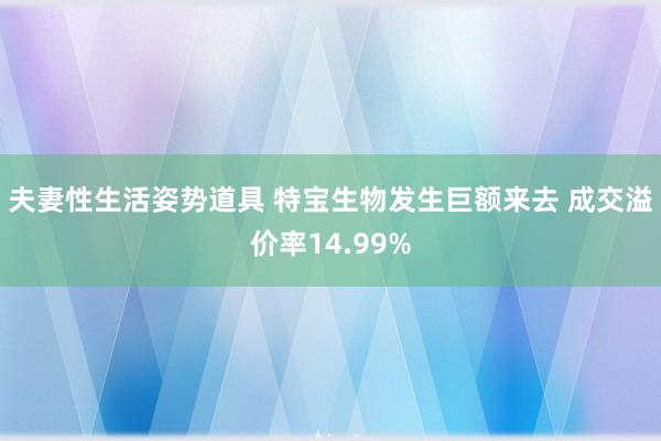 夫妻性生活姿势道具 特宝生物发生巨额来去 成交溢价率14.99%