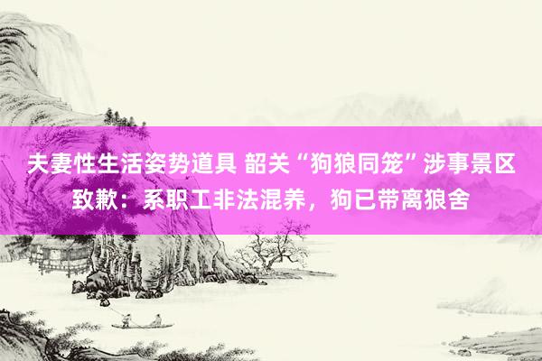夫妻性生活姿势道具 韶关“狗狼同笼”涉事景区致歉：系职工非法混养，狗已带离狼舍