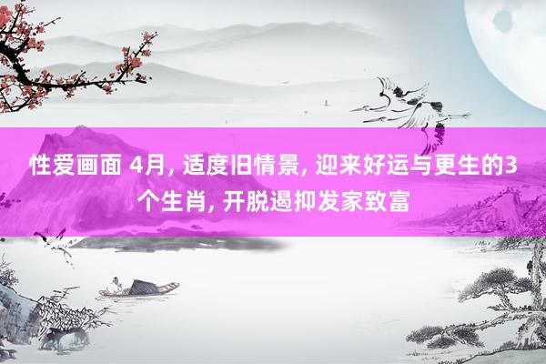 性爱画面 4月, 适度旧情景, 迎来好运与更生的3个生肖, 开脱遏抑发家致富