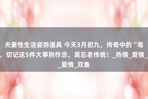 夫妻性生活姿势道具 今天3月初九，传奇中的“毒日”，切记这5件大事别作念，莫忘老传统！_热情_爱情_双鱼