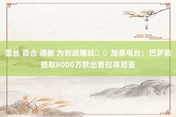 蕾丝 百合 调教 为财政糟跶⁉️加泰电台：巴萨能摄取8000万欧出售拉菲尼亚