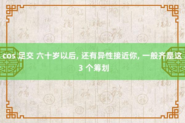 cos 足交 六十岁以后， 还有异性接近你， 一般齐是这 3 个筹划