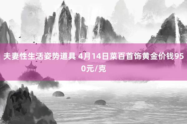 夫妻性生活姿势道具 4月14日菜百首饰黄金价钱950元/克