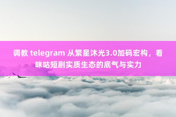 调教 telegram 从繁星沐光3.0加码宏构，看咪咕短剧实质生态的底气与实力