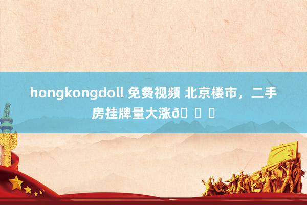 hongkongdoll 免费视频 北京楼市，二手房挂牌量大涨📈