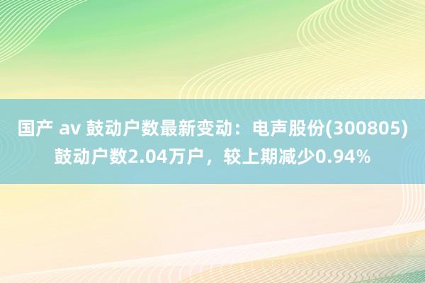 国产 av 鼓动户数最新变动：电声股份(300805)鼓动户数2.04万户，较上期减少0.94%