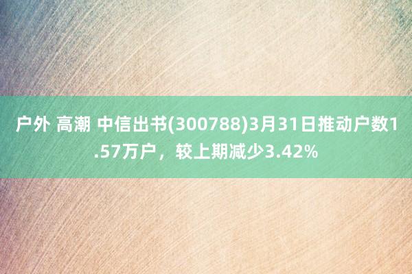 户外 高潮 中信出书(300788)3月31日推动户数1.57万户，较上期减少3.42%