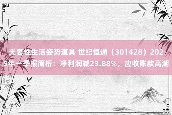 夫妻性生活姿势道具 世纪恒通（301428）2025年一季报简析：净利润减23.88%，应收账款高潮